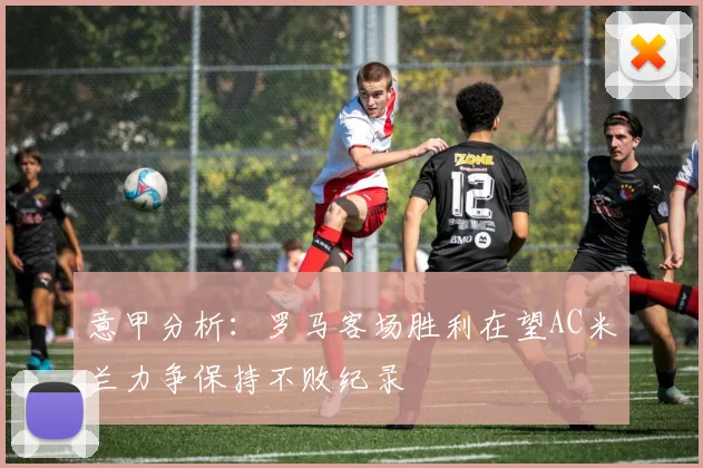 意甲分析：罗马客场胜利在望AC米兰力争保持不败纪录