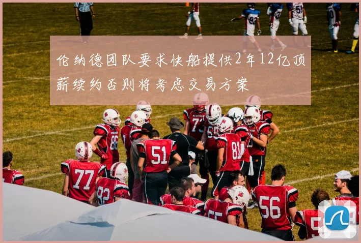 伦纳德团队要求快船提供2年12亿顶薪续约否则将考虑交易方案