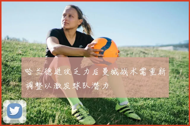 哈兰德进攻乏力后曼城战术需重新调整以激发球队潜力