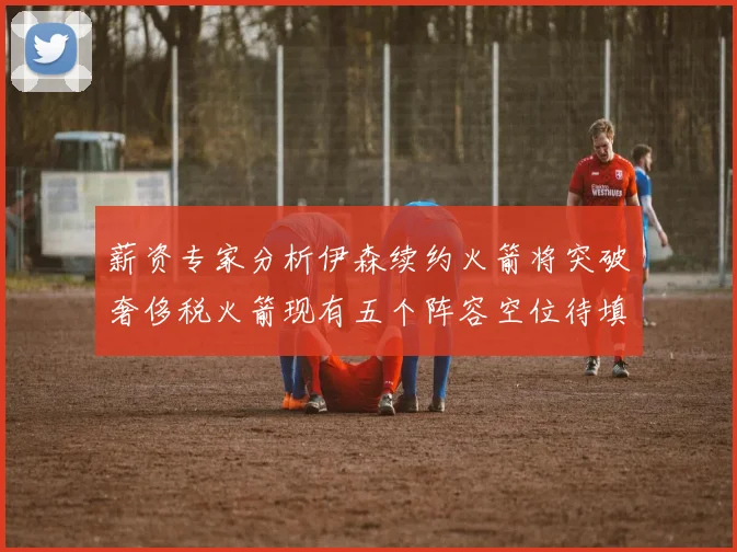 薪资专家分析伊森续约火箭将突破奢侈税火箭现有五个阵容空位待填补