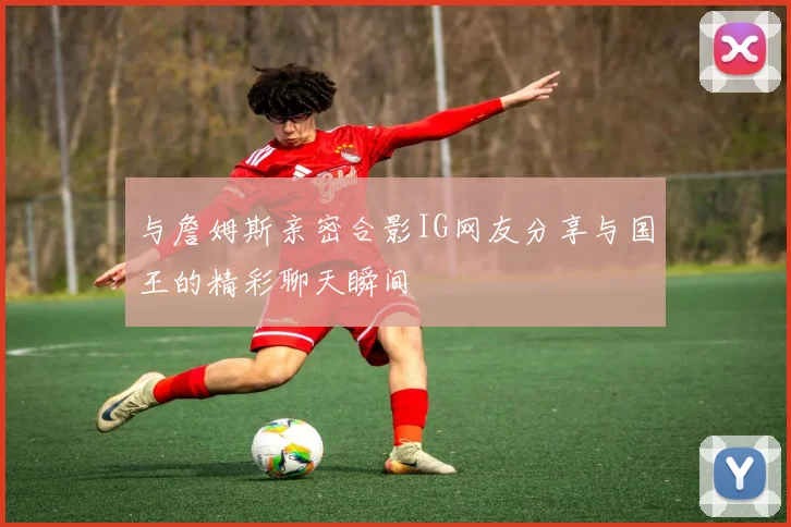 与詹姆斯亲密合影IG网友分享与国王的精彩聊天瞬间