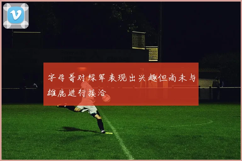 字母哥对绿军表现出兴趣但尚未与雄鹿进行接洽