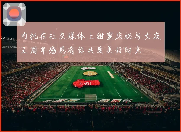 内托在社交媒体上甜蜜庆祝与女友五周年感恩有你共度美好时光