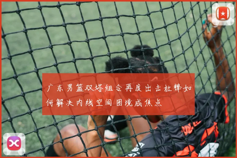 广东男篮双塔组合再度出击杜锋如何解决内线空间困境成焦点