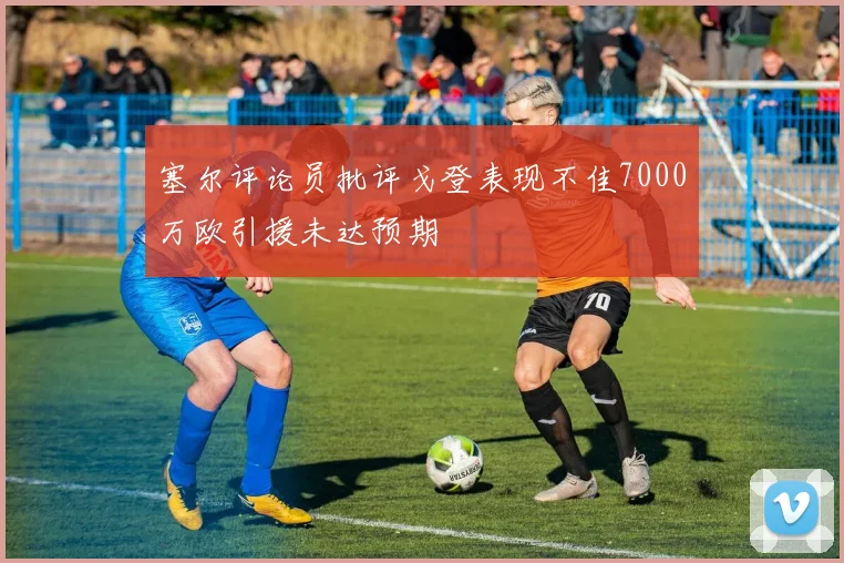塞尔评论员批评戈登表现不佳7000万欧引援未达预期