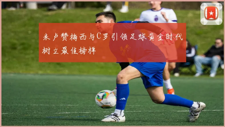 米卢赞梅西与C罗引领足球黄金时代树立最佳榜样