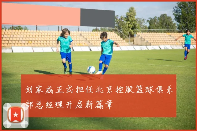 刘家成正式担任北京控股篮球俱乐部总经理开启新篇章