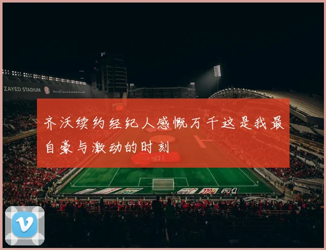 齐沃续约经纪人感慨万千这是我最自豪与激动的时刻