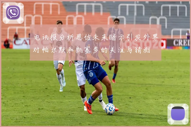 电讯报分析恩佐未来暗示引发外界对帕尔默和凯塞多的关注与猜测
