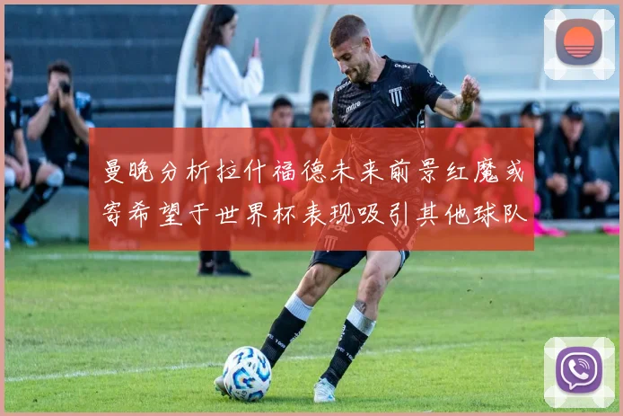 曼晚分析拉什福德未来前景红魔或寄希望于世界杯表现吸引其他球队