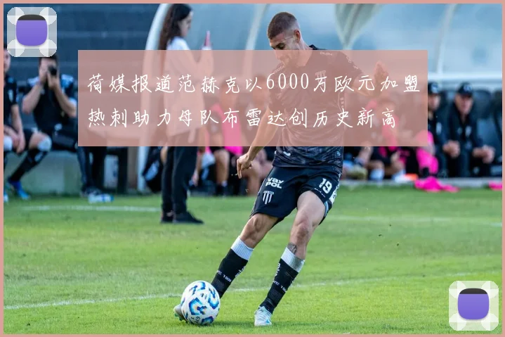 荷媒报道范赫克以6000万欧元加盟热刺助力母队布雷达创历史新高