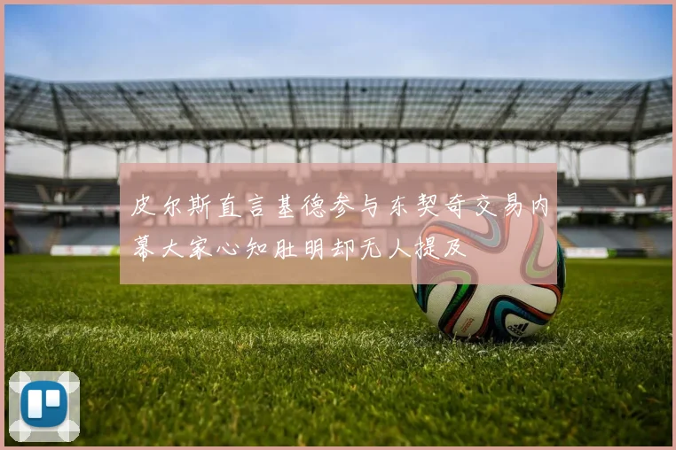 皮尔斯直言基德参与东契奇交易内幕大家心知肚明却无人提及