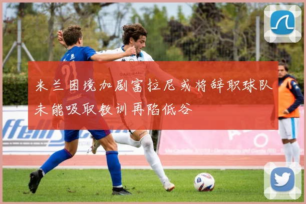 米兰困境加剧富拉尼或将辞职球队未能吸取教训再陷低谷