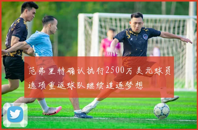 范弗里特确认执行2500万美元球员选项重返球队继续追逐梦想