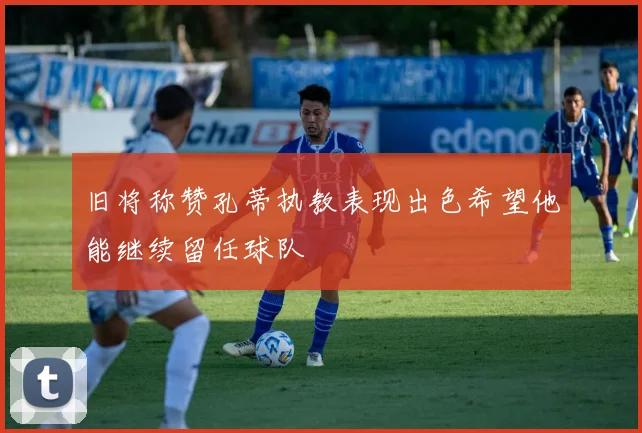 旧将称赞孔蒂执教表现出色希望他能继续留任球队