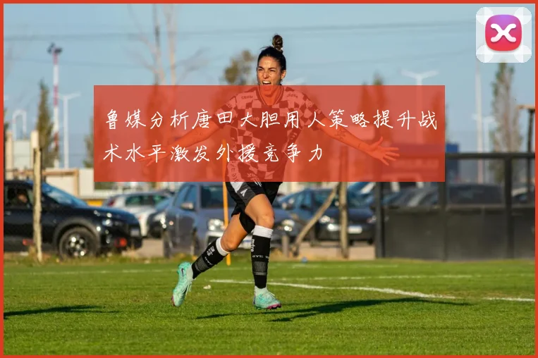 鲁媒分析唐田大胆用人策略提升战术水平激发外援竞争力