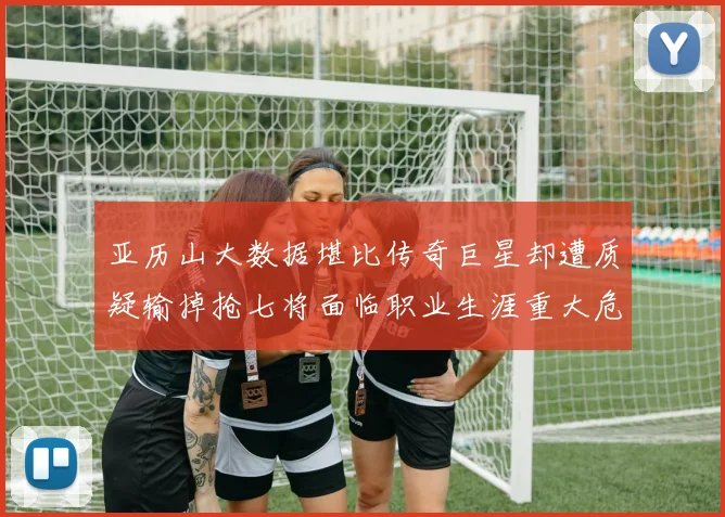亚历山大数据堪比传奇巨星却遭质疑输掉抢七将面临职业生涯重大危机