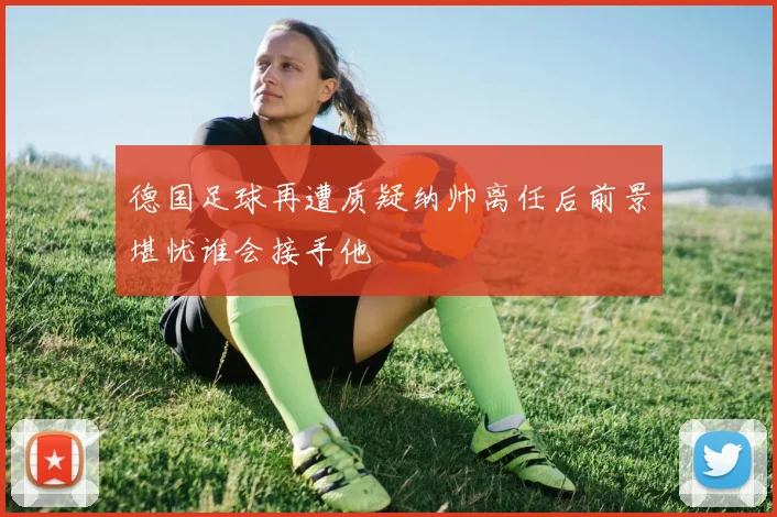 德国足球再遭质疑纳帅离任后前景堪忧谁会接手他