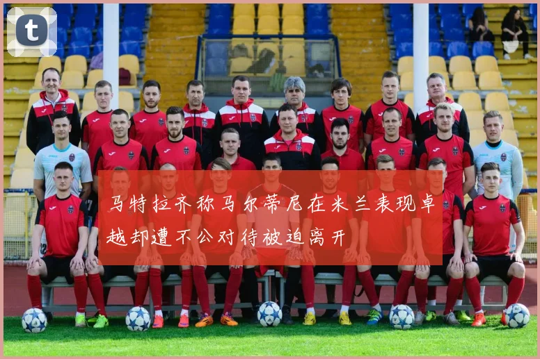 马特拉齐称马尔蒂尼在米兰表现卓越却遭不公对待被迫离开