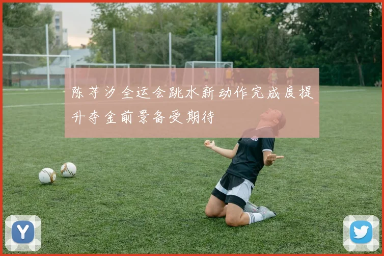 陈芋汐全运会跳水新动作完成度提升夺金前景备受期待